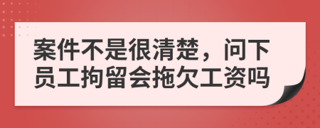 案件不是很清楚，问下员工拘留会拖欠工资吗