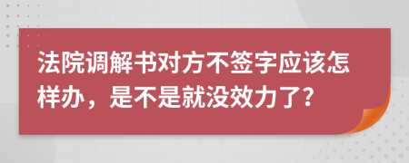 法院调解书对方不签字应该怎样办，是不是就没效力了？