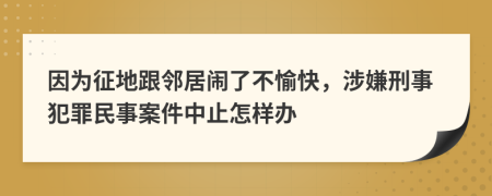 因为征地跟邻居闹了不愉快，涉嫌刑事犯罪民事案件中止怎样办