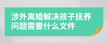 涉外离婚解决孩子抚养问题需要什么文件