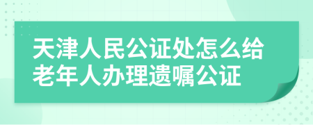 天津人民公证处怎么给老年人办理遗嘱公证