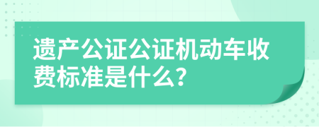 遗产公证公证机动车收费标准是什么？