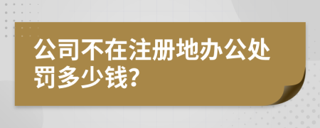 公司不在注册地办公处罚多少钱？