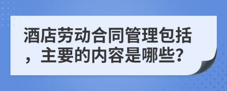 酒店劳动合同管理包括，主要的内容是哪些？