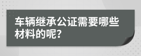 车辆继承公证需要哪些材料的呢？