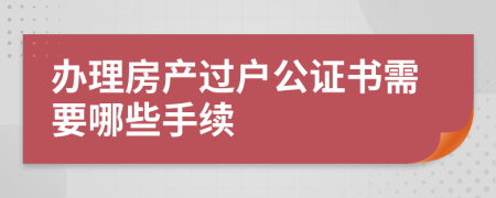 办理房产过户公证书需要哪些手续