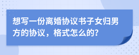 想写一份离婚协议书子女归男方的协议，格式怎么的？