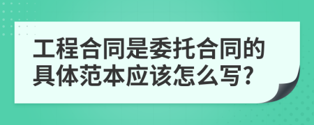 工程合同是委托合同的具体范本应该怎么写?