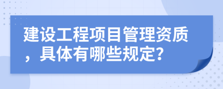 建设工程项目管理资质，具体有哪些规定？