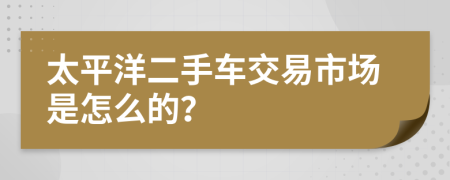 太平洋二手车交易市场是怎么的？