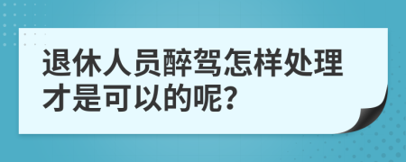 退休人员醉驾怎样处理才是可以的呢？