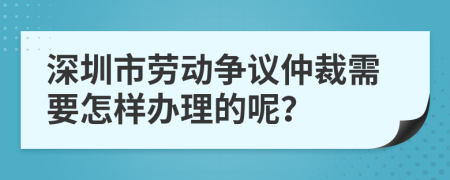 深圳市劳动争议仲裁需要怎样办理的呢？