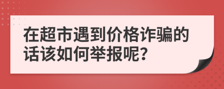 在超市遇到价格诈骗的话该如何举报呢？