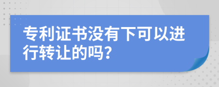 专利证书没有下可以进行转让的吗？