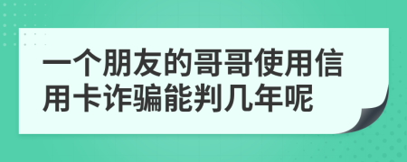一个朋友的哥哥使用信用卡诈骗能判几年呢