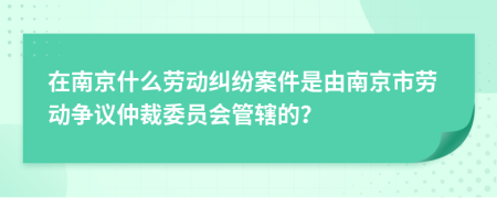 在南京什么劳动纠纷案件是由南京市劳动争议仲裁委员会管辖的？