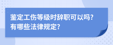 鉴定工伤等级时辞职可以吗?有哪些法律规定?