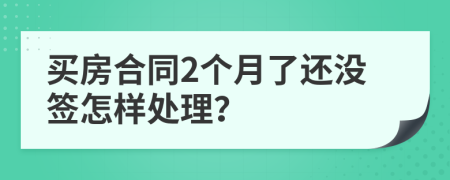 买房合同2个月了还没签怎样处理？