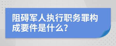 阻碍军人执行职务罪构成要件是什么？