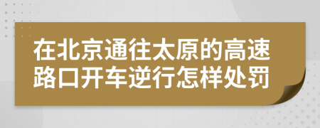 在北京通往太原的高速路口开车逆行怎样处罚