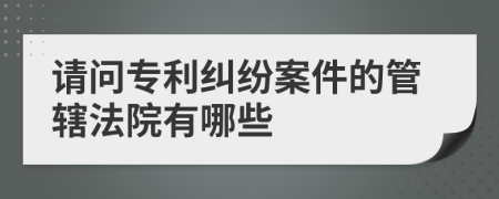 请问专利纠纷案件的管辖法院有哪些