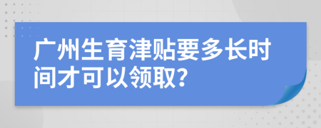 广州生育津贴要多长时间才可以领取？