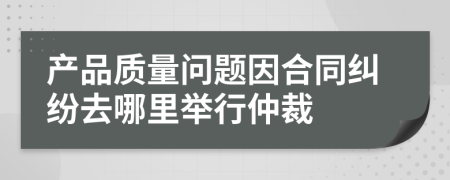 产品质量问题因合同纠纷去哪里举行仲裁