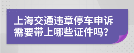 上海交通违章停车申诉需要带上哪些证件吗？