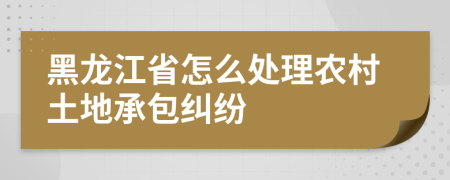 黑龙江省怎么处理农村土地承包纠纷