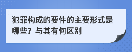 犯罪构成的要件的主要形式是哪些？与其有何区别