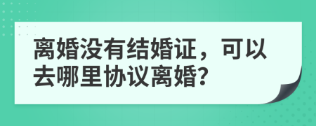 离婚没有结婚证，可以去哪里协议离婚？