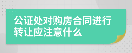 公证处对购房合同进行转让应注意什么