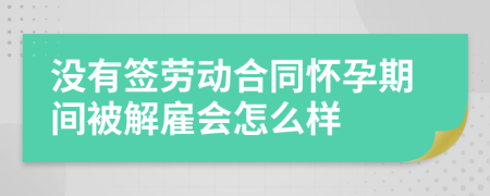 没有签劳动合同怀孕期间被解雇会怎么样