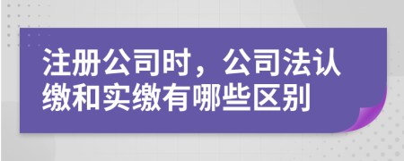 注册公司时，公司法认缴和实缴有哪些区别