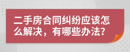 二手房合同纠纷应该怎么解决，有哪些办法？