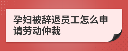 孕妇被辞退员工怎么申请劳动仲裁