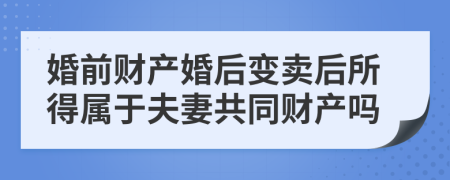 婚前财产婚后变卖后所得属于夫妻共同财产吗