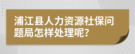 浦江县人力资源社保问题局怎样处理呢？