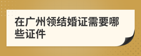 在广州领结婚证需要哪些证件