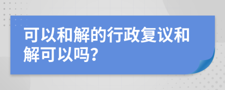 可以和解的行政复议和解可以吗？