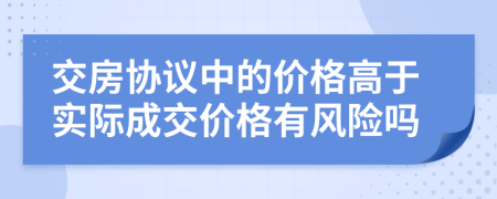交房协议中的价格高于实际成交价格有风险吗