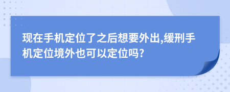 现在手机定位了之后想要外出,缓刑手机定位境外也可以定位吗?