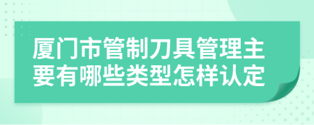 厦门市管制刀具管理主要有哪些类型怎样认定