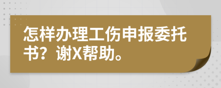 怎样办理工伤申报委托书？谢X帮助。