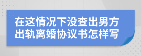 在这情况下没查出男方出轨离婚协议书怎样写