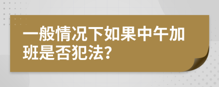 一般情况下如果中午加班是否犯法？