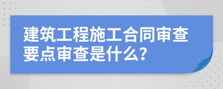 建筑工程施工合同审查要点审查是什么？