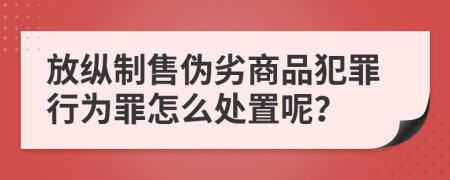 放纵制售伪劣商品犯罪行为罪怎么处置呢？