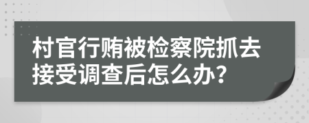 村官行贿被检察院抓去接受调查后怎么办？