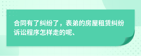 合同有了纠纷了，表弟的房屋租赁纠纷诉讼程序怎样走的呢、